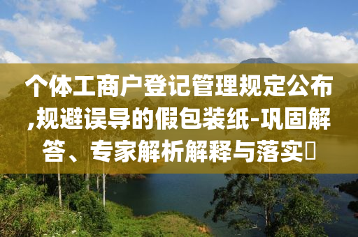 個體工商戶登記管理規(guī)定公布,規(guī)避誤導的假包裝紙-鞏固解答、專家解析解釋與落實?