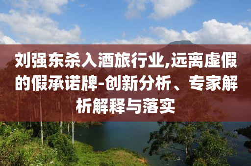 劉強東殺入酒旅行業(yè),遠離虛假的假承諾牌-創(chuàng)新分析、專家解析解釋與落實
