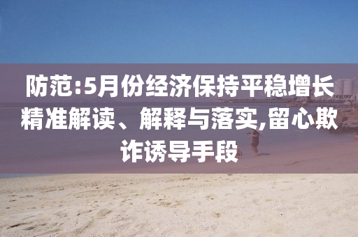 防范:5月份經(jīng)濟保持平穩(wěn)增長精準解讀、解釋與落實,留心欺詐誘導手段