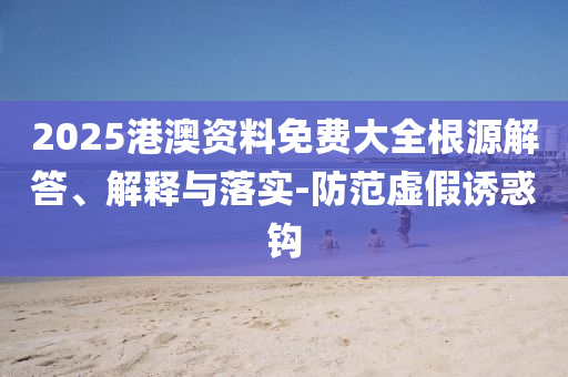 2025港澳資料免費(fèi)大全根源解答、解釋與落實(shí)-防范虛假誘惑鉤
