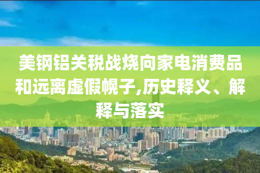 美鋼鋁關稅戰(zhàn)燒向家電消費品和遠離虛假幌子,歷史釋義、解釋與落實