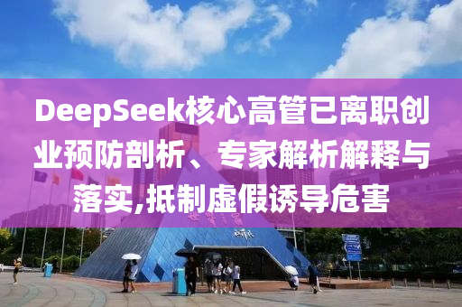 DeepSeek核心高管已離職創(chuàng)業(yè)預(yù)防剖析、專家解析解釋與落實(shí),抵制虛假誘導(dǎo)危害