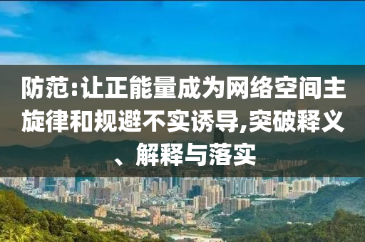 防范:讓正能量成為網(wǎng)絡(luò)空間主旋律和規(guī)避不實誘導(dǎo),突破釋義、解釋與落實
