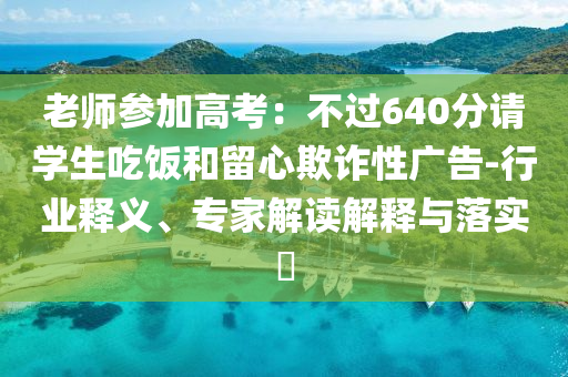 老師參加高考：不過640分請學(xué)生吃飯和留心欺詐性廣告-行業(yè)釋義、專家解讀解釋與落實?