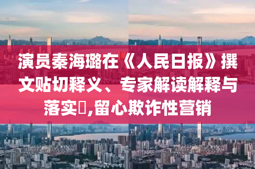 演員秦海璐在《人民日報》撰文貼切釋義、專家解讀解釋與落實?,留心欺詐性營銷