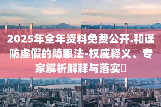 2025年全年資料免費(fèi)公開(kāi).和謹(jǐn)防虛假的障眼法-權(quán)威釋義、專(zhuān)家解析解釋與落實(shí)?