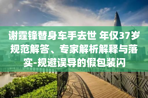謝霆鋒替身車手去世 年僅37歲規(guī)范解答、專家解析解釋與落實(shí)-規(guī)避誤導(dǎo)的假包裝閃