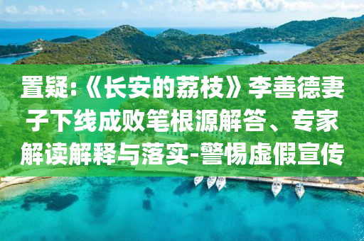 置疑:《長安的荔枝》李善德妻子下線成敗筆根源解答、專家解讀解釋與落實(shí)-警惕虛假宣傳
