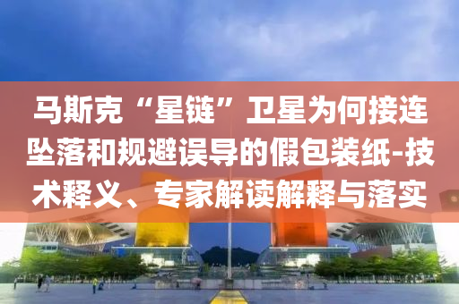 馬斯克“星鏈”衛(wèi)星為何接連墜落和規(guī)避誤導(dǎo)的假包裝紙-技術(shù)釋義、專家解讀解釋與落實(shí)