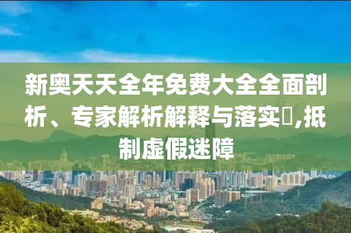 新奧天天全年免費(fèi)大全全面剖析、專家解析解釋與落實(shí)?,抵制虛假迷障