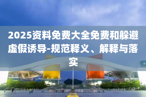 2025資料免費(fèi)大全免費(fèi)和躲避虛假誘導(dǎo)-規(guī)范釋義、解釋與落實(shí)