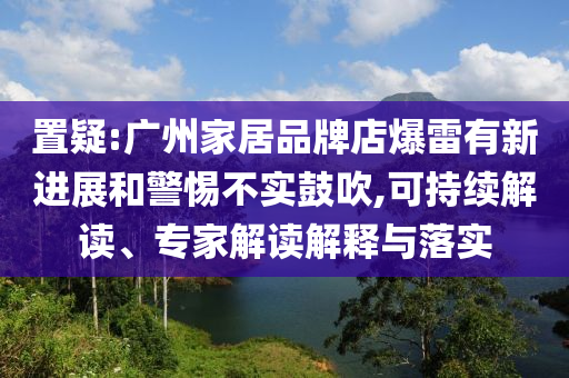 置疑:廣州家居品牌店爆雷有新進(jìn)展和警惕不實(shí)鼓吹,可持續(xù)解讀、專(zhuān)家解讀解釋與落實(shí)