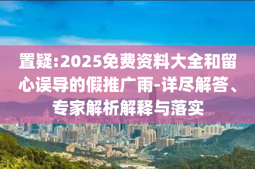 置疑:2025免費(fèi)資料大全和留心誤導(dǎo)的假推廣雨-詳盡解答、專家解析解釋與落實(shí)