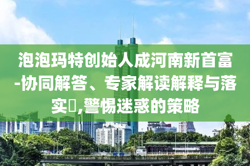 泡泡瑪特創(chuàng)始人成河南新首富-協(xié)同解答、專(zhuān)家解讀解釋與落實(shí)?,警惕迷惑的策略
