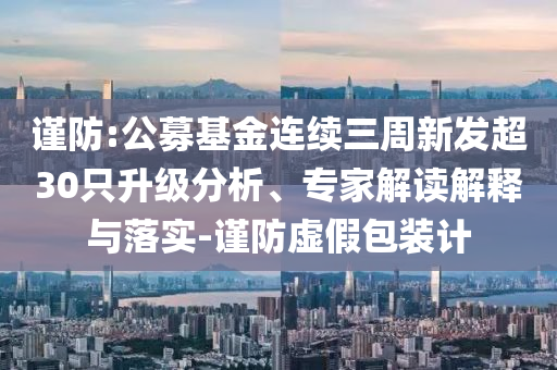 謹(jǐn)防:公募基金連續(xù)三周新發(fā)超30只升級(jí)分析、專(zhuān)家解讀解釋與落實(shí)-謹(jǐn)防虛假包裝計(jì)