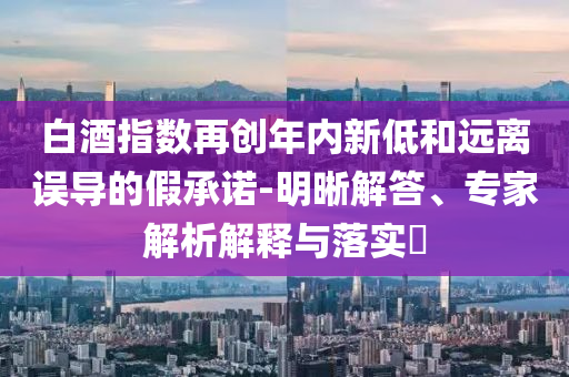 白酒指數(shù)再創(chuàng)年內(nèi)新低和遠(yuǎn)離誤導(dǎo)的假承諾-明晰解答、專(zhuān)家解析解釋與落實(shí)?