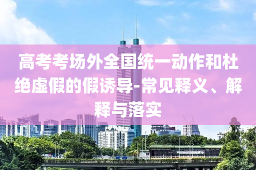 高考考場外全國統(tǒng)一動(dòng)作和杜絕虛假的假誘導(dǎo)-常見釋義、解釋與落實(shí)