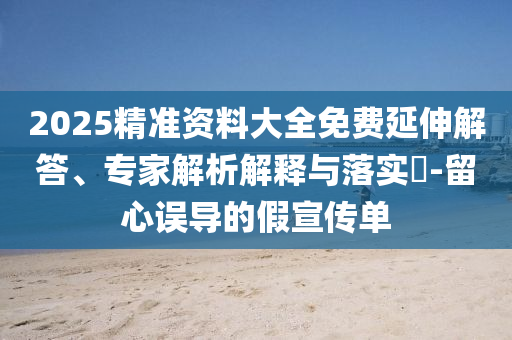 2025精準(zhǔn)資料大全免費延伸解答、專家解析解釋與落實?-留心誤導(dǎo)的假宣傳單