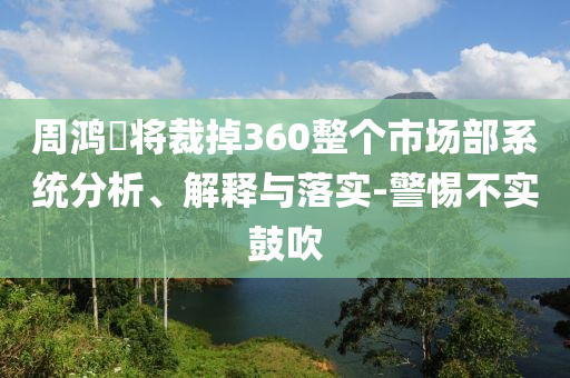 周鴻祎將裁掉360整個市場部系統(tǒng)分析、解釋與落實-警惕不實鼓吹