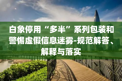白象停用“多半”系列包裝和警惕虛假信息迷霧-規(guī)范解答、解釋與落實