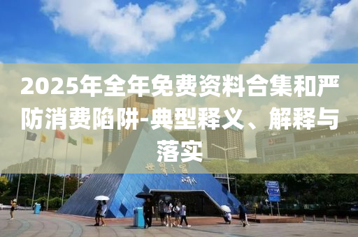 2025年全年免費資料合集和嚴(yán)防消費陷阱-典型釋義、解釋與落實