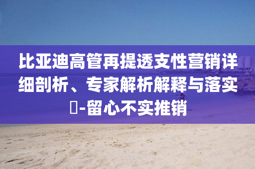 比亞迪高管再提透支性營銷詳細剖析、專家解析解釋與落實?-留心不實推銷