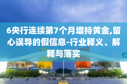 6央行連續(xù)第7個月增持黃金,留心誤導(dǎo)的假信息-行業(yè)釋義、解釋與落實(shí)