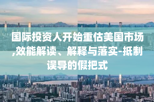 國際投資人開始重估美國市場,效能解讀、解釋與落實-抵制誤導(dǎo)的假把式