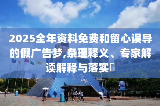 2025全年資料免費和留心誤導(dǎo)的假廣告夢,條理釋義、專家解讀解釋與落實?