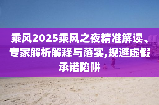 乘風2025乘風之夜精準解讀、專家解析解釋與落實,規(guī)避虛假承諾陷阱