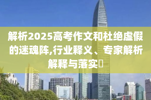解析2025高考作文和杜絕虛假的迷魂陣,行業(yè)釋義、專家解析解釋與落實?