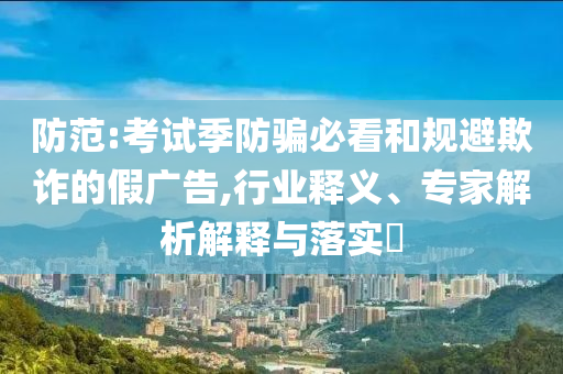 防范:考試季防騙必看和規(guī)避欺詐的假廣告,行業(yè)釋義、專家解析解釋與落實?