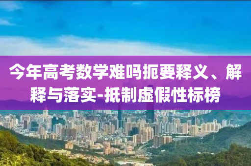 今年高考數(shù)學難嗎扼要釋義、解釋與落實-抵制虛假性標榜