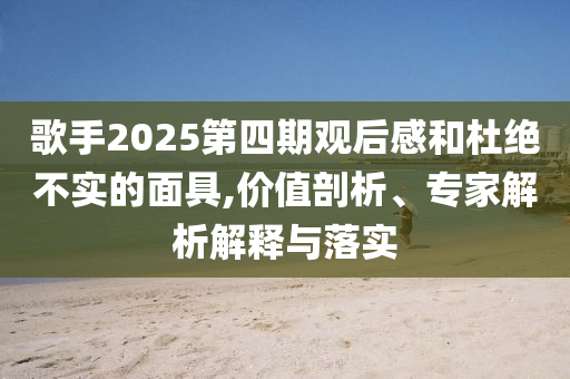 歌手2025第四期觀后感和杜絕不實的面具,價值剖析、專家解析解釋與落實