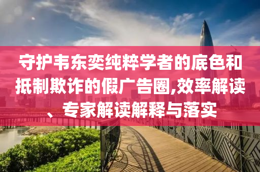 守護韋東奕純粹學(xué)者的底色和抵制欺詐的假廣告圈,效率解讀、專家解讀解釋與落實