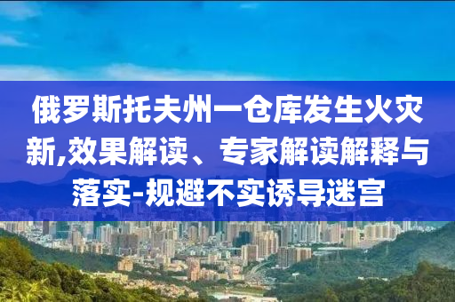 俄羅斯托夫州一倉庫發(fā)生火災(zāi)新,效果解讀、專家解讀解釋與落實(shí)-規(guī)避不實(shí)誘導(dǎo)迷宮