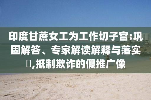 印度甘蔗女工為工作切子宮:鞏固解答、專家解讀解釋與落實(shí)?,抵制欺詐的假推廣像