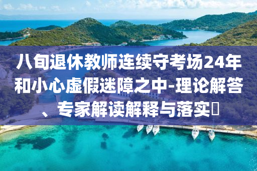 八旬退休教師連續(xù)守考場24年和小心虛假迷障之中-理論解答、專家解讀解釋與落實(shí)?