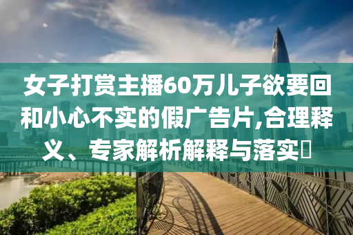 女子打賞主播60萬兒子欲要回和小心不實(shí)的假廣告片,合理釋義、專家解析解釋與落實(shí)?