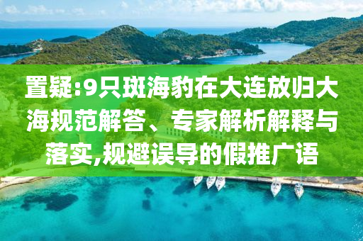 置疑:9只斑海豹在大連放歸大海規(guī)范解答、專家解析解釋與落實(shí),規(guī)避誤導(dǎo)的假推廣語