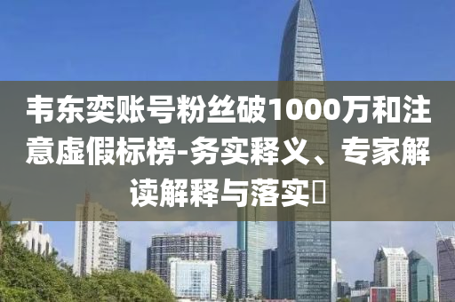 韋東奕賬號粉絲破1000萬和注意虛假標(biāo)榜-務(wù)實(shí)釋義、專家解讀解釋與落實(shí)?