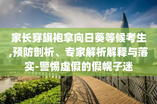 家長穿旗袍拿向日葵等候考生,預(yù)防剖析、專家解析解釋與落實(shí)-警惕虛假的假幌子迷