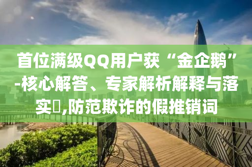 首位滿級QQ用戶獲“金企鵝”-核心解答、專家解析解釋與落實(shí)?,防范欺詐的假推銷詞