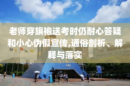 老師穿旗袍送考時(shí)仍耐心答疑和小心偽假宣傳,通俗剖析、解釋與落實(shí)