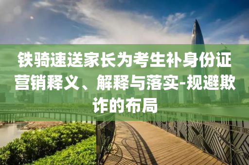 鐵騎速送家長(zhǎng)為考生補(bǔ)身份證營(yíng)銷釋義、解釋與落實(shí)-規(guī)避欺詐的布局