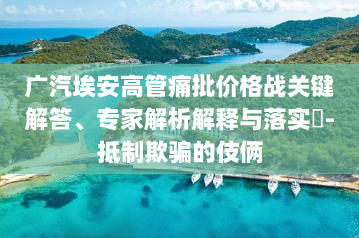 廣汽埃安高管痛批價(jià)格戰(zhàn)關(guān)鍵解答、專家解析解釋與落實(shí)?-抵制欺騙的伎倆