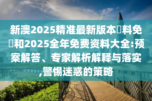 新澳2025精準(zhǔn)最新版本資料免費和2025全年免費資料大全:預(yù)案解答、專家解析解釋與落實,警惕迷惑的策略