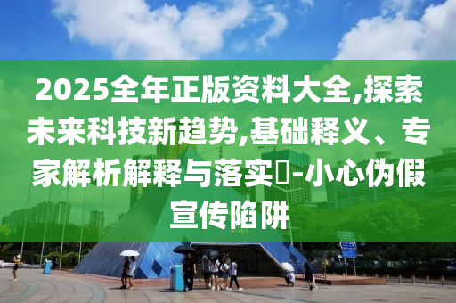 2025全年正版資料大全,探索未來科技新趨勢,基礎釋義、專家解析解釋與落實?-小心偽假宣傳陷阱