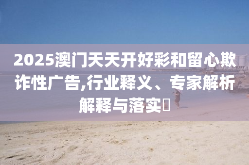 2025澳門天天開好彩和留心欺詐性廣告,行業(yè)釋義、專家解析解釋與落實?