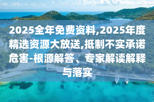2025全年免費資料,2025年度精選資源大放送,抵制不實承諾危害-根源解答、專家解讀解釋與落實